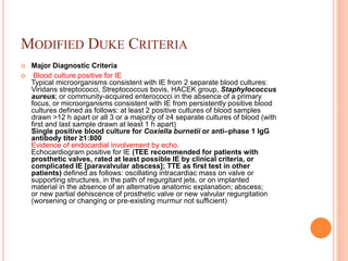 MODIFIED DUKE CRITERIA
 Major Diagnostic Criteria
 Blood culture positive for IE
Typical microorganisms consistent with IE from 2 separate blood cultures:
Viridans streptococci, Streptococcus bovis, HACEK group, Staphylococcus
aureus; or community-acquired enterococci in the absence of a primary
focus, or microorganisms consistent with IE from persistently positive blood
cultures defined as follows: at least 2 positive cultures of blood samples
drawn >12 h apart or all 3 or a majority of ≥4 separate cultures of blood (with
first and last sample drawn at least 1 h apart)
Single positive blood culture for Coxiella burnetii or anti–phase 1 IgG
antibody titer ≥1:800
Evidence of endocardial involvement by echo.
Echocardiogram positive for IE (TEE recommended for patients with
prosthetic valves, rated at least possible IE by clinical criteria, or
complicated IE [paravalvular abscess]; TTE as first test in other
patients) defined as follows: oscillating intracardiac mass on valve or
supporting structures, in the path of regurgitant jets, or on implanted
material in the absence of an alternative anatomic explanation; abscess;
or new partial dehiscence of prosthetic valve or new valvular regurgitation
(worsening or changing or pre-existing murmur not sufficient)
 