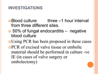 INVESTIGATIONS
Blood culture three –1 hour interval
from three different sites.
 50% of fungal endocarditis – negative
blood culture
Using PCR has been proposed in these cases
PCR of excised valve tissue or embolic
material should be performed in culture -ve
IE (in cases of valve surgery or
embolectomy)
 