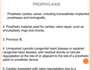PROPHYLAXIS
1. Prosthetic cardiac valves, including transcatheter-implanted
prostheses and homografts.
2. Prosthetic material used for cardiac valve repair, such as
annuloplasty rings and chords.
3. Previous IE.
4. Unrepaired cyanotic congenital heart disease or repaired
congenital heart disease, with residual shunts or valvular
regurgitation at the site of or adjacent to the site of a prosthetic
patch or prosthetic device.
5. Cardiac transplant with valve regurgitation due to a
 