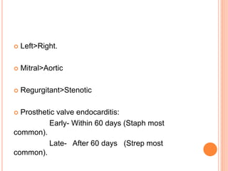  Left>Right.
 Mitral>Aortic
 Regurgitant>Stenotic
 Prosthetic valve endocarditis:
Early- Within 60 days (Staph most
common).
Late- After 60 days (Strep most
common).
 