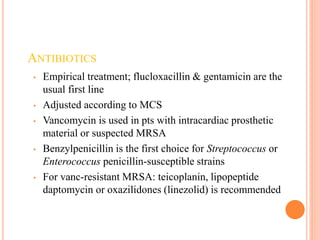 ANTIBIOTICS
• Empirical treatment; flucloxacillin & gentamicin are the
usual first line
• Adjusted according to MCS
• Vancomycin is used in pts with intracardiac prosthetic
material or suspected MRSA
• Benzylpenicillin is the first choice for Streptococcus or
Enterococcus penicillin-susceptible strains
• For vanc-resistant MRSA: teicoplanin, lipopeptide
daptomycin or oxazilidones (linezolid) is recommended
 