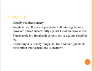 FUNGAL IE
• Usually requires surgery
• Amphotericin B doesn’t penetrate well into vegetations
however is used successfully against Candida endocarditis
• Fluconazole is a fungistatic & only active against Candida
spp
• Caspofungin is usually fungicidal for Candida spp but its
penetration into vegetations is unknown
 