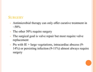 SURGERY
• Antimicrobial therapy can only offer curative treatment in
~50%
• The other 50% require surgery
• The surgical goal is valve repair but most require valve
replacement
• Pts with IE + large vegetations, intracardiac abscess (9-
14%) or persisting infection (9-11%) almost always require
surgery
 