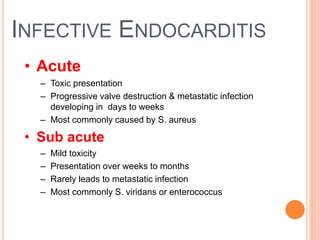 INFECTIVE ENDOCARDITIS
• Acute
– Toxic presentation
– Progressive valve destruction & metastatic infection
developing in days to weeks
– Most commonly caused by S. aureus
• Sub acute
– Mild toxicity
– Presentation over weeks to months
– Rarely leads to metastatic infection
– Most commonly S. viridans or enterococcus
6
 