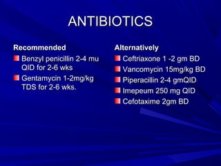 ANTIBIOTICS
Recommended
Benzyl penicillin 2-4 mu
QID for 2-6 wks
Gentamycin 1-2mg/kg
TDS for 2-6 wks.

Alternatively
Ceftriaxone 1 -2 gm BD
Vancomycin 15mg/kg BD
Piperacillin 2-4 gmQID
Imepeum 250 mg QID
Cefotaxime 2gm BD

 