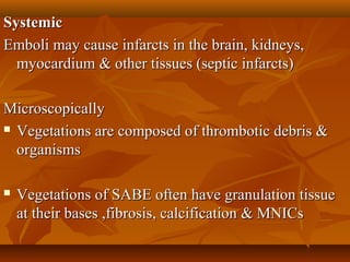 SystemicSystemic
Emboli may cause infarcts in the brain, kidneys,Emboli may cause infarcts in the brain, kidneys,
myocardium & other tissues (septic infarcts)myocardium & other tissues (septic infarcts)
MicroscopicallyMicroscopically
 Vegetations are composed of thrombotic debris &Vegetations are composed of thrombotic debris &
organismsorganisms
 Vegetations of SABE often have granulation tissueVegetations of SABE often have granulation tissue
at their bases ,fibrosis, calcification & MNICsat their bases ,fibrosis, calcification & MNICs
 