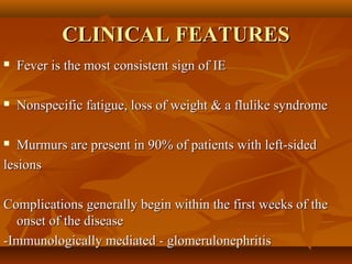 CLINICAL FEATURESCLINICAL FEATURES
 Fever is the most consistent sign of IEFever is the most consistent sign of IE
 Nonspecific fatigue, loss of weight & a flulike syndromeNonspecific fatigue, loss of weight & a flulike syndrome
 Murmurs are present in 90% of patients with left-sidedMurmurs are present in 90% of patients with left-sided
lesionslesions
Complications generally begin within the first weeks of theComplications generally begin within the first weeks of the
onset of the diseaseonset of the disease
-Immunologically mediated - glomerulonephritis-Immunologically mediated - glomerulonephritis
 