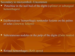 Secondary to microemboli -UncommonSecondary to microemboli -Uncommon
 Petechiae in the nail bed of the digits (Petechiae in the nail bed of the digits (splinter or subungualsplinter or subungual
hemorrhages)hemorrhages)
 Erythematous/ hemorrhagic nontender lesions on the palmsErythematous/ hemorrhagic nontender lesions on the palms
or solesor soles (Janeway lesions)(Janeway lesions)
 Subcutaneous nodules in the pulp of the digitsSubcutaneous nodules in the pulp of the digits (Osler nodes(Osler nodes))
 Retinal hemorrhagesRetinal hemorrhages (Roth spots(Roth spots))
 
