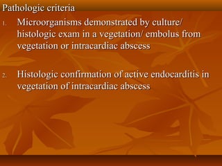Pathologic criteriaPathologic criteria
1.1. Microorganisms demonstrated by culture/Microorganisms demonstrated by culture/
histologic exam in a vegetation/ embolus fromhistologic exam in a vegetation/ embolus from
vegetation or intracardiac abscessvegetation or intracardiac abscess
2.2. Histologic confirmation of active endocarditis inHistologic confirmation of active endocarditis in
vegetation of intracardiac abscessvegetation of intracardiac abscess
 