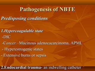 Pathogenesis of NBTEPathogenesis of NBTE
Predisposing conditionsPredisposing conditions
1.Hypercoagulable state1.Hypercoagulable state
-DIC-DIC
-C-Cancerancer –Mucinous adenocacarcinoma, APML–Mucinous adenocacarcinoma, APML
- Hyperestrogenic states- Hyperestrogenic states
- Extensive burns or sepsis- Extensive burns or sepsis
2.Endocardial trauma-2.Endocardial trauma- an indwelling catheteran indwelling catheter
 