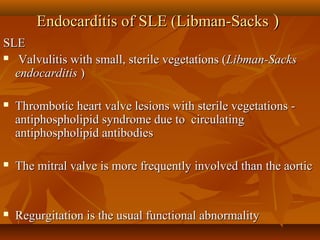 Endocarditis of SLE (Libman-SacksEndocarditis of SLE (Libman-Sacks ))
SLESLE
 Valvulitis with small, sterile vegetations (Valvulitis with small, sterile vegetations (Libman-SacksLibman-Sacks
endocarditisendocarditis ))
 Thrombotic heart valve lesions with sterile vegetations -Thrombotic heart valve lesions with sterile vegetations -
antiphospholipid syndrome due to circulatingantiphospholipid syndrome due to circulating
antiphospholipid antibodiesantiphospholipid antibodies
 The mitral valve is more frequently involved than the aorticThe mitral valve is more frequently involved than the aortic
 Regurgitation is the usual functional abnormalityRegurgitation is the usual functional abnormality
 