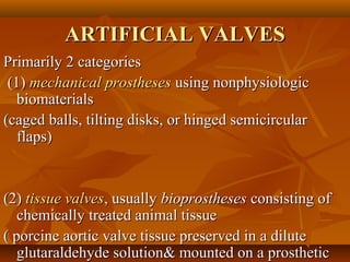 ARTIFICIAL VALVESARTIFICIAL VALVES
Primarily 2 categoriesPrimarily 2 categories
(1)(1) mechanical prosthesesmechanical prostheses using nonphysiologicusing nonphysiologic
biomaterialsbiomaterials
(caged balls, tilting disks, or hinged semicircular(caged balls, tilting disks, or hinged semicircular
flaps)flaps)
(2)(2) tissue valvestissue valves, usually, usually bioprosthesesbioprostheses consisting ofconsisting of
chemically treated animal tissuechemically treated animal tissue
( porcine aortic valve tissue preserved in a dilute( porcine aortic valve tissue preserved in a dilute
glutaraldehyde solution& mounted on a prostheticglutaraldehyde solution& mounted on a prosthetic
 