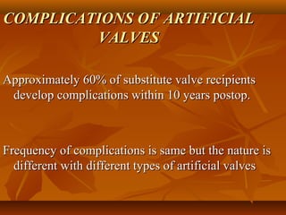 COMPLICATIONS OF ARTIFICIALCOMPLICATIONS OF ARTIFICIAL
VALVESVALVES
Approximately 60% of substitute valve recipientsApproximately 60% of substitute valve recipients
develop complications within 10 years postop.develop complications within 10 years postop.
Frequency of complications is same but the nature isFrequency of complications is same but the nature is
different with different types of artificial valvesdifferent with different types of artificial valves
 