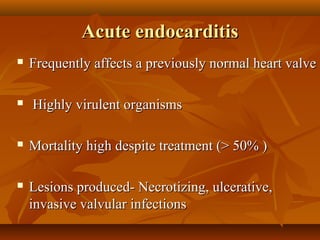 Acute endocarditisAcute endocarditis
 Frequently affects a previously normal heart valveFrequently affects a previously normal heart valve
 Highly virulent organismsHighly virulent organisms
 Mortality high despite treatment (> 50% )Mortality high despite treatment (> 50% )
 Lesions produced- Necrotizing, ulcerative,Lesions produced- Necrotizing, ulcerative,
invasive valvular infectionsinvasive valvular infections
 