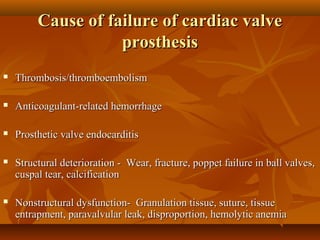 Cause of failure of cardiac valveCause of failure of cardiac valve
prosthesisprosthesis
 Thrombosis/thromboembolismThrombosis/thromboembolism
 Anticoagulant-related hemorrhageAnticoagulant-related hemorrhage
 Prosthetic valve endocarditisProsthetic valve endocarditis
 Structural deterioration - Wear, fracture, poppet failure in ball valves,Structural deterioration - Wear, fracture, poppet failure in ball valves,
cuspal tear, calcificationcuspal tear, calcification
 Nonstructural dysfunction- Granulation tissue, suture, tissueNonstructural dysfunction- Granulation tissue, suture, tissue
entrapment, paravalvular leak, disproportion, hemolytic anemiaentrapment, paravalvular leak, disproportion, hemolytic anemia
 
