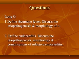 QuestionsQuestions
Long QLong Q
1.Define rheumatic fever. Discuss the1.Define rheumatic fever. Discuss the
etiopathogenesis & morphology of it.etiopathogenesis & morphology of it.
2. Define endocarditis. Discuss the2. Define endocarditis. Discuss the
etiopathogenesis, morphology &etiopathogenesis, morphology &
complications of infective endocarditis.complications of infective endocarditis.
 