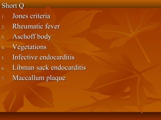 Short QShort Q
1.1. Jones criteriaJones criteria
2.2. Rheumatic feverRheumatic fever
3.3. Aschoff bodyAschoff body
4.4. VegetationsVegetations
5.5. Infective endocarditisInfective endocarditis
6.6. Libman sack endocarditisLibman sack endocarditis
7.7. Maccallum plaqueMaccallum plaque
 