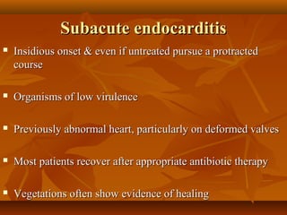 Subacute endocarditisSubacute endocarditis
 Insidious onset & even if untreated pursue a protractedInsidious onset & even if untreated pursue a protracted
coursecourse
 Organisms of low virulenceOrganisms of low virulence
 Previously abnormal heart, particularly on deformed valvesPreviously abnormal heart, particularly on deformed valves
 Most patients recover after appropriate antibiotic therapyMost patients recover after appropriate antibiotic therapy
 Vegetations often show evidence of healingVegetations often show evidence of healing
 
