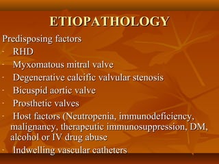 ETIOPATHOLOGYETIOPATHOLOGY
Predisposing factorsPredisposing factors
- RHDRHD
- Myxomatous mitral valveMyxomatous mitral valve
- Degenerative calcific valvular stenosisDegenerative calcific valvular stenosis
- Bicuspid aortic valveBicuspid aortic valve
- Prosthetic valvesProsthetic valves
- Host factors (Neutropenia, immunodeficiency,Host factors (Neutropenia, immunodeficiency,
malignancy, therapeutic immunosuppression, DM,malignancy, therapeutic immunosuppression, DM,
alcohol or IV drug abusealcohol or IV drug abuse
- Indwelling vascular cathetersIndwelling vascular catheters
 
