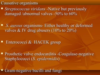 Causative organismsCausative organisms
 Streptococcus viridansStreptococcus viridans -Native but previously-Native but previously
damaged /abnormal valves -50% to 60%damaged /abnormal valves -50% to 60%
 S. aureusS. aureus organisms- Either healthy or deformedorganisms- Either healthy or deformed
valves & IV drug abusers (10% to 20%)valves & IV drug abusers (10% to 20%)
 Enterococci & HACEK groupEnterococci & HACEK group
 Prosthetic valve endocarditis -Coagulase-negativeProsthetic valve endocarditis -Coagulase-negative
Staphylococci (Staphylococci (S. epidermidisS. epidermidis))
 Gram-negative bacilli and fungiGram-negative bacilli and fungi
 