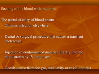 Seeding of the blood with microbesSeeding of the blood with microbes
The portal of entry of bloodstreamThe portal of entry of bloodstream
- Obvious infection elsewhereObvious infection elsewhere
- Dental or surgical procedure that causes a transientDental or surgical procedure that causes a transient
bacteremiabacteremia
- Injection of contaminated material directly into theInjection of contaminated material directly into the
bloodstream by IV drug usersbloodstream by IV drug users
- Occult source from the gut, oral cavity or trivial injuriesOccult source from the gut, oral cavity or trivial injuries
 
