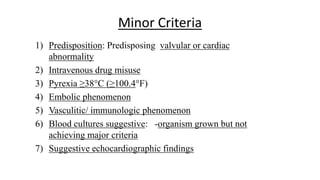 Minor Criteria
1) Predisposition: Predisposing valvular or cardiac
abnormality
2) Intravenous drug misuse
3) Pyrexia ≥38°C (≥100.4°F)
4) Embolic phenomenon
5) Vasculitic/ immunologic phenomenon
6) Blood cultures suggestive: -organism grown but not
achieving major criteria
7) Suggestive echocardiographic findings
 