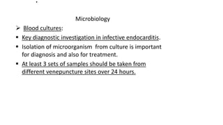 .
Microbiology
 Blood cultures:
 Key diagnostic investigation in infective endocarditis.
 Isolation of microorganism from culture is important
for diagnosis and also for treatment.
 At least 3 sets of samples should be taken from
different venepuncture sites over 24 hours.
 