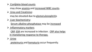 . Complete blood counts
may show anamia and increased WBC counts.
 Urea and Creatinine:
may be elevated due to glomerulonephritis
 Liver biochemistry:
Serum alkaline phosphatase may be increased
 Inflammatory markers
CRP, ESR are increased in infection . CRP also helps
in monotoring response to therapy.
 Urine
proteinuria and hematuria occur frequently.
 