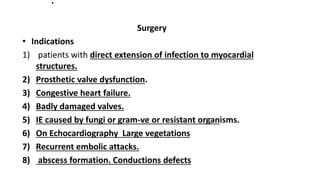 .
Surgery
• Indications
1) patients with direct extension of infection to myocardial
structures.
2) Prosthetic valve dysfunction.
3) Congestive heart failure.
4) Badly damaged valves.
5) IE caused by fungi or gram-ve or resistant organisms.
6) On Echocardiography Large vegetations
7) Recurrent embolic attacks.
8) abscess formation. Conductions defects
 