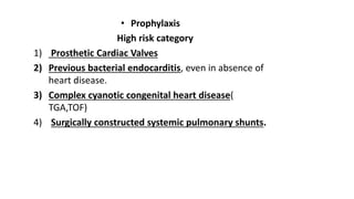 • Prophylaxis
High risk category
1) Prosthetic Cardiac Valves
2) Previous bacterial endocarditis, even in absence of
heart disease.
3) Complex cyanotic congenital heart disease(
TGA,TOF)
4) Surgically constructed systemic pulmonary shunts.
 