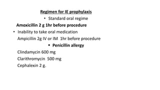 Regimen for IE prophylaxis
• Standard oral regime
Amoxicillin 2 g 1hr before procedure
• Inability to take oral medication
Ampicillin 2g IV or IM 1hr before procedure
 Penicillin allergy
Clindamycin 600 mg
Clarithromycin 500 mg
Cephalexin 2 g.
 