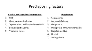 Predisposing factors
Cardiac and vascular abnormalities
1) RHD
2) Myxomatous mitral valve
3) Degenerative calcific valvular stenosis
4) Bicuspid aortic valves
5) Prosthetic valves
Host factors
1) Neutropenia
2) Immunodeficiency
3) Malignancy
4) Therapeutic immunosuppression
5) Diabetes mellitus
6) Alcohol
7) IV drug abuse
 