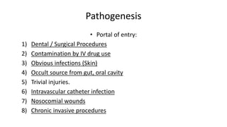 Pathogenesis
• Portal of entry:
1) Dental / Surgical Procedures
2) Contamination by IV drug use
3) Obvious infections (Skin)
4) Occult source from gut, oral cavity
5) Trivial injuries.
6) Intravascular catheter infection
7) Nosocomial wounds
8) Chronic invasive procedures
 