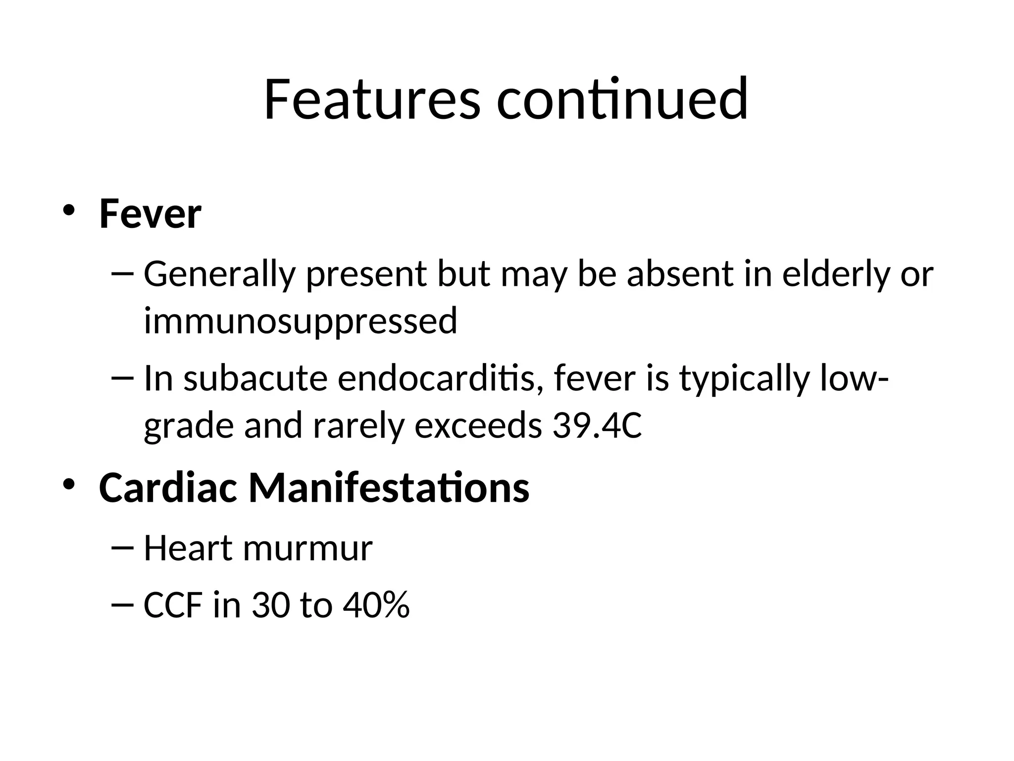 Features continued
• Fever
– Generally present but may be absent in elderly or
immunosuppressed
– In subacute endocarditis, fever is typically low-
grade and rarely exceeds 39.4C
• Cardiac Manifestations
– Heart murmur
– CCF in 30 to 40%
 
