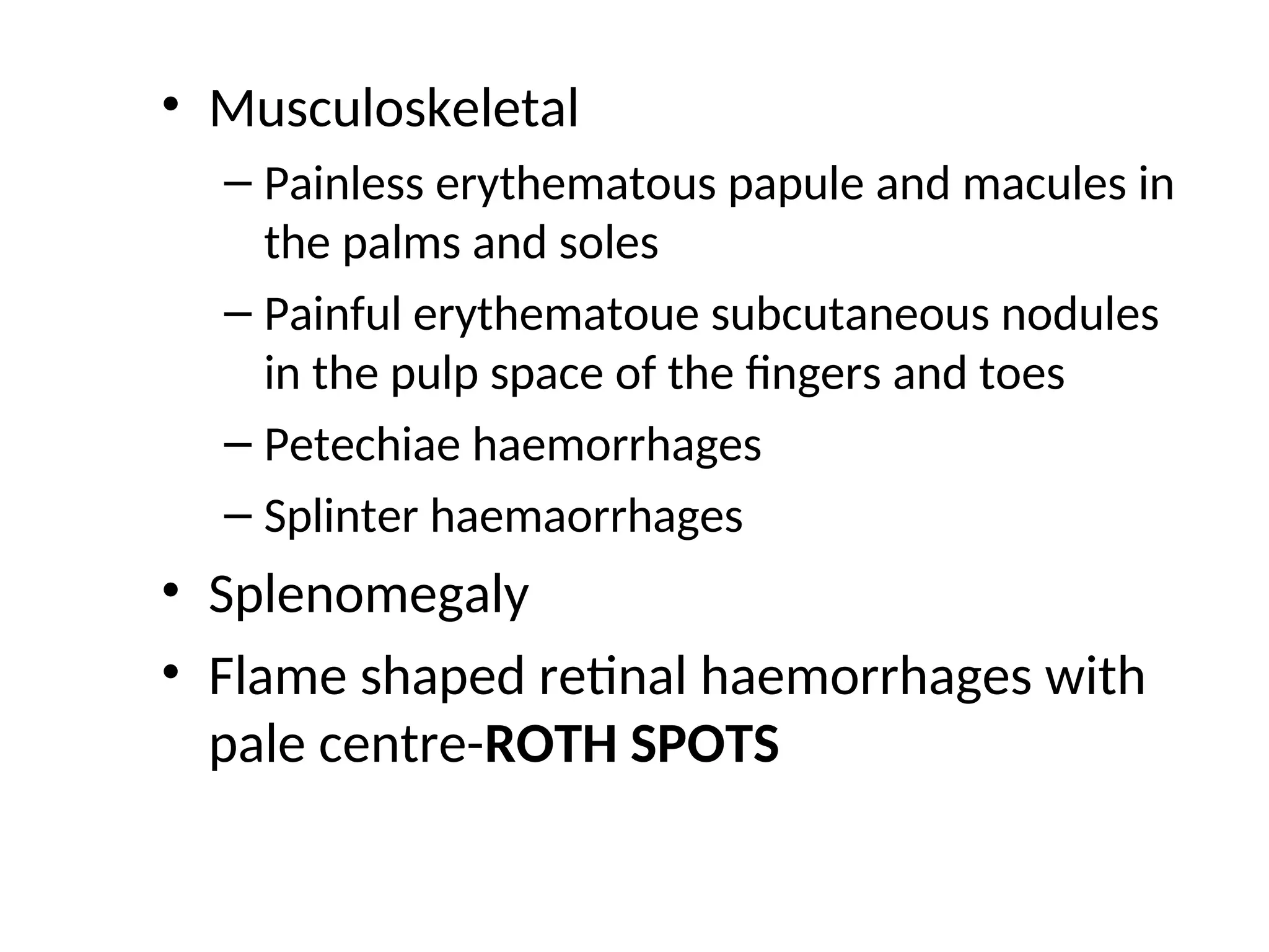 • Musculoskeletal
– Painless erythematous papule and macules in
the palms and soles
– Painful erythematoue subcutaneous nodules
in the pulp space of the fingers and toes
– Petechiae haemorrhages
– Splinter haemaorrhages
• Splenomegaly
• Flame shaped retinal haemorrhages with
pale centre-ROTH SPOTS
 