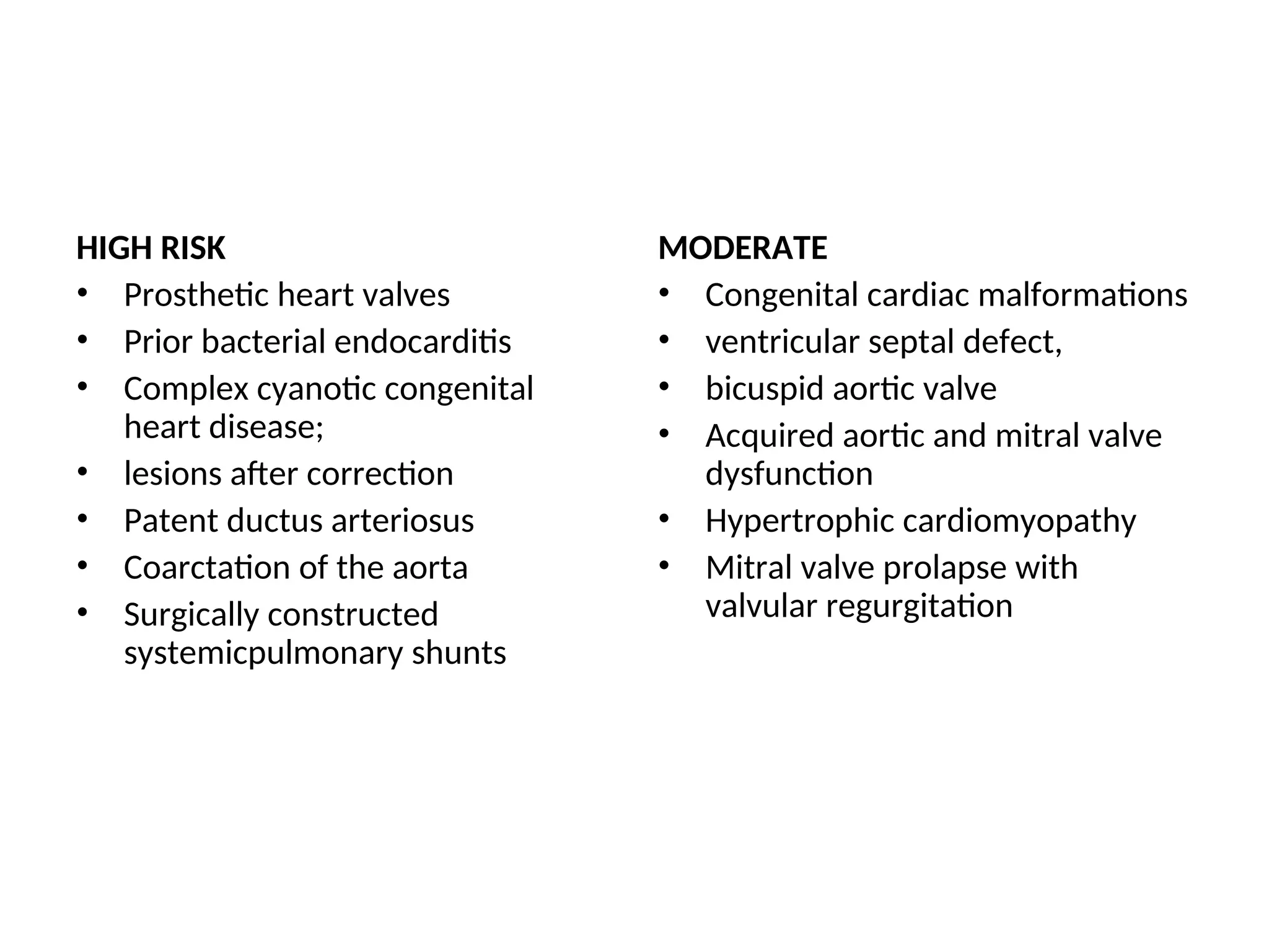 HIGH RISK
• Prosthetic heart valves
• Prior bacterial endocarditis
• Complex cyanotic congenital
heart disease;
• lesions after correction
• Patent ductus arteriosus
• Coarctation of the aorta
• Surgically constructed
systemicpulmonary shunts
MODERATE
• Congenital cardiac malformations
• ventricular septal defect,
• bicuspid aortic valve
• Acquired aortic and mitral valve
dysfunction
• Hypertrophic cardiomyopathy
• Mitral valve prolapse with
valvular regurgitation
 