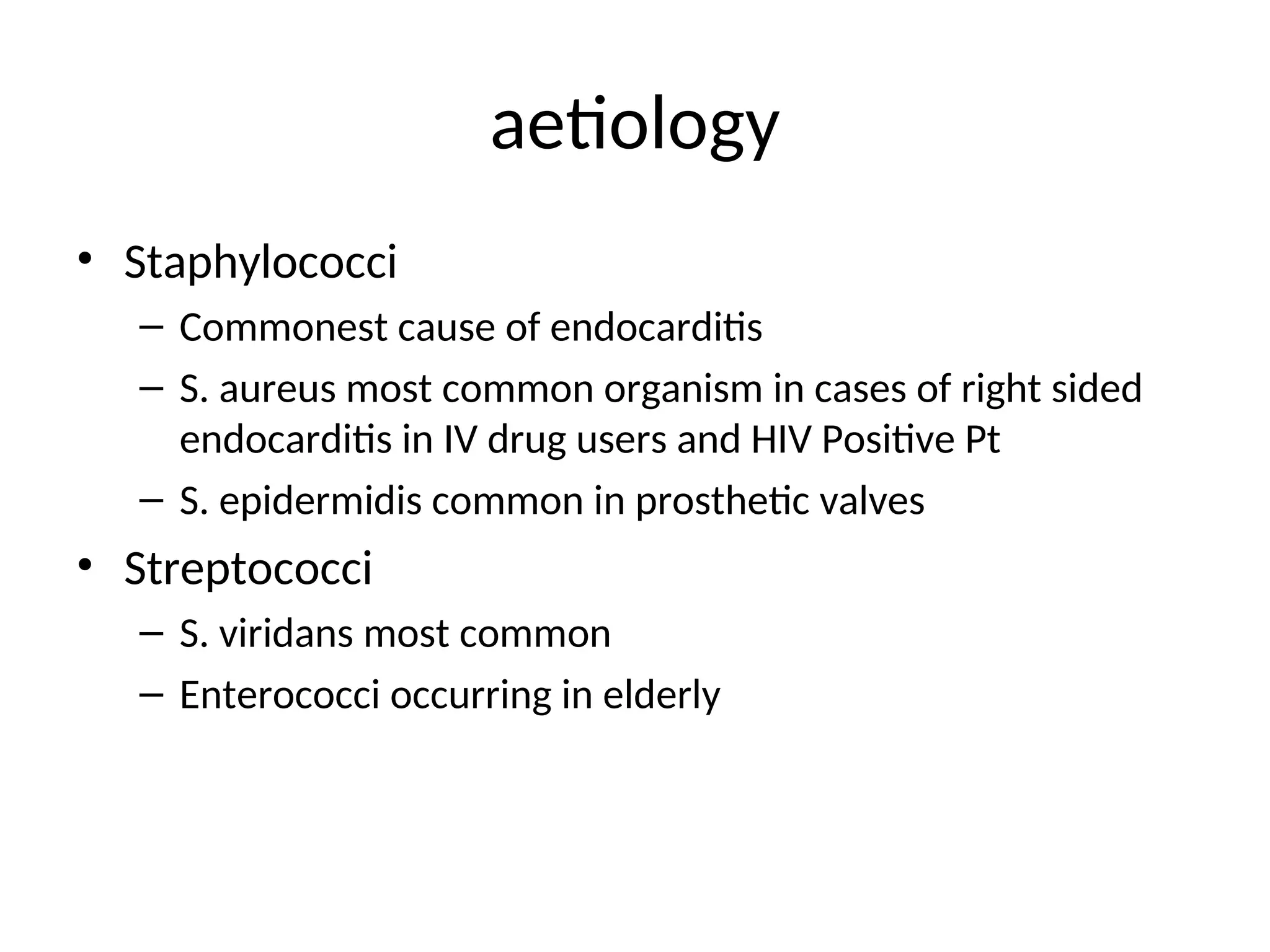 aetiology
• Staphylococci
– Commonest cause of endocarditis
– S. aureus most common organism in cases of right sided
endocarditis in IV drug users and HIV Positive Pt
– S. epidermidis common in prosthetic valves
• Streptococci
– S. viridans most common
– Enterococci occurring in elderly
 