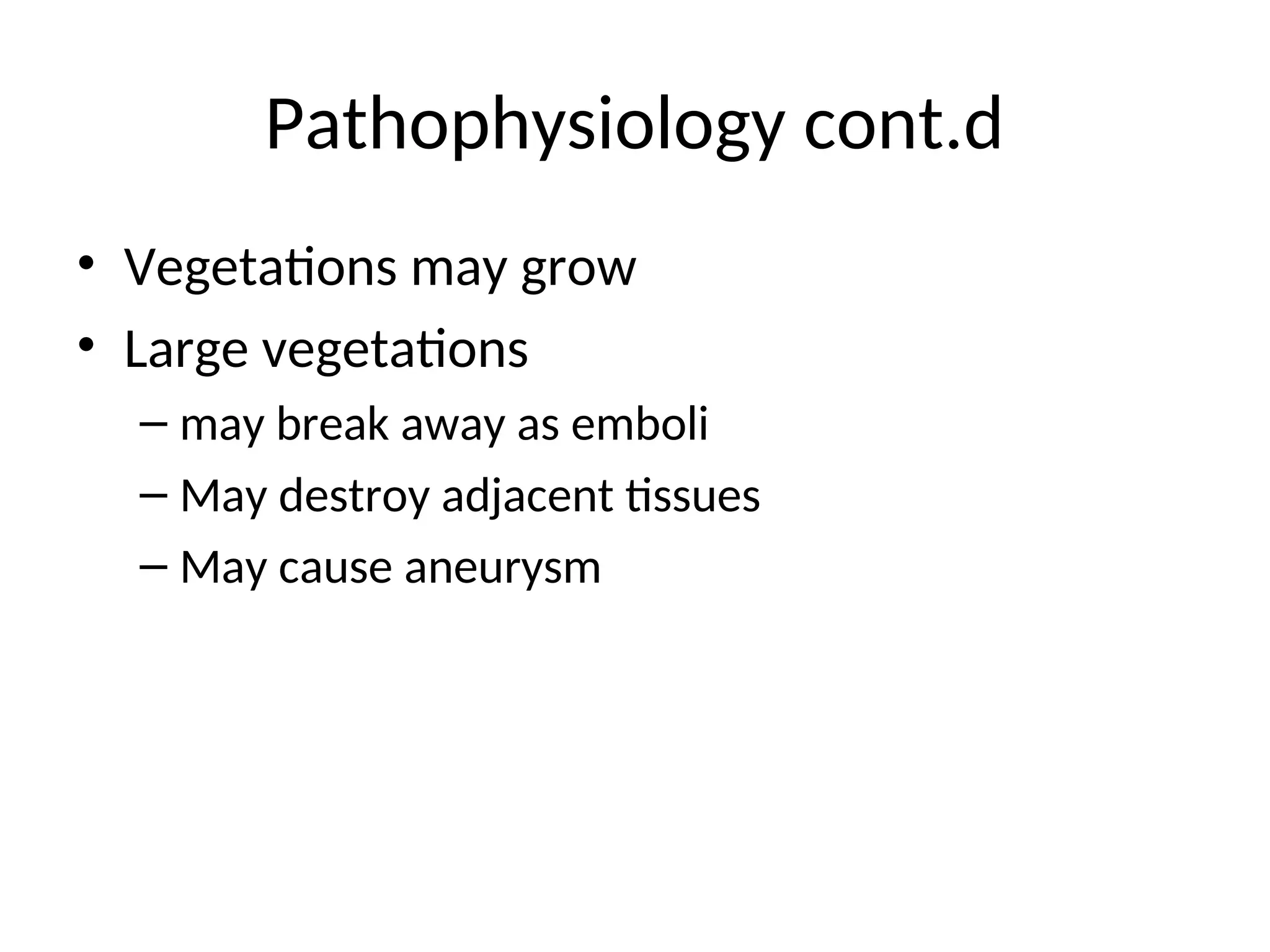 Pathophysiology cont.d
• Vegetations may grow
• Large vegetations
– may break away as emboli
– May destroy adjacent tissues
– May cause aneurysm
 
