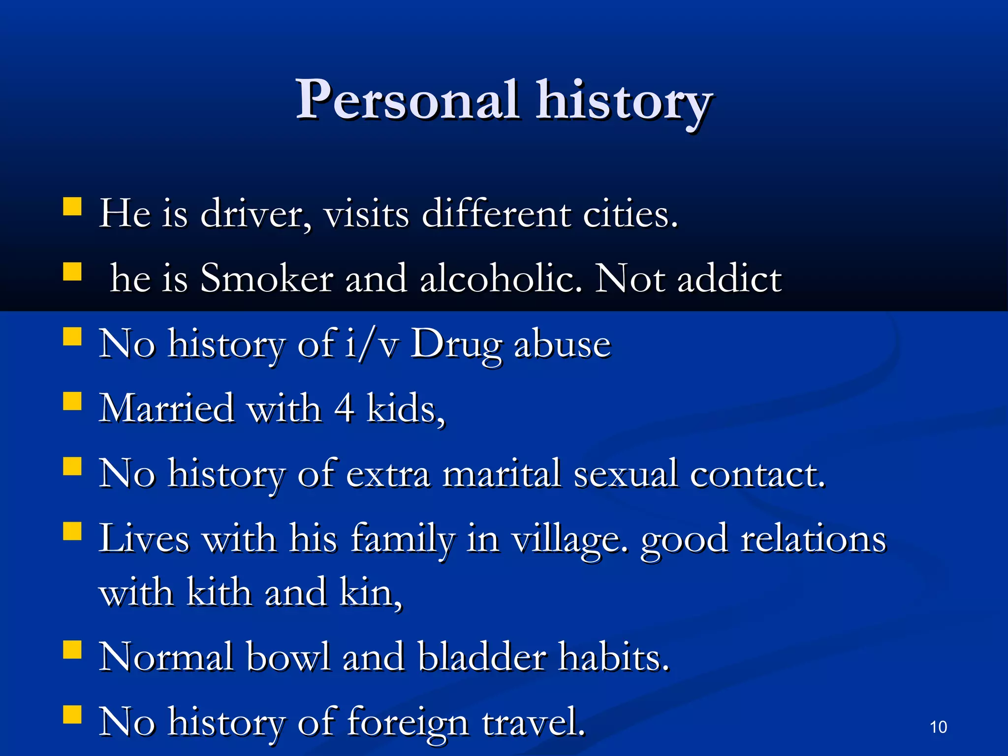 PPeerrssoonnaall hhiissttoorryy 
 HHee iiss ddrriivveerr,, vviissiittss ddiiffffeerreenntt cciittiieess.. 
 hhee iiss SSmmookkeerr aanndd aallccoohhoolliicc.. NNoott aaddddiicctt 
 NNoo hhiissttoorryy ooff ii//vv DDrruugg aabbuussee 
 MMaarrrriieedd wwiitthh 44 kkiiddss,, 
 NNoo hhiissttoorryy ooff eexxttrraa mmaarriittaall sseexxuuaall ccoonnttaacctt.. 
 LLiivveess wwiitthh hhiiss ffaammiillyy iinn vviillllaaggee.. ggoooodd rreellaattiioonnss 
wwiitthh kkiitthh aanndd kkiinn,, 
 NNoorrmmaall bboowwll aanndd bbllaaddddeerr hhaabbiittss.. 
 NNoo hhiissttoorryy ooff ffoorreeiiggnn ttrraavveell.. 10 
 