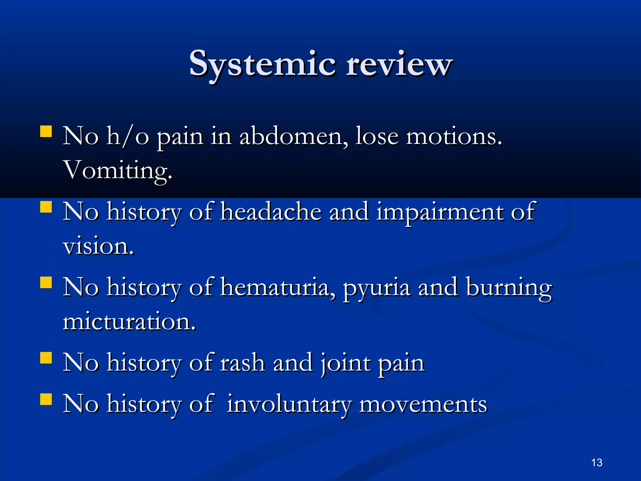 SSyysstteemmiicc rreevviieeww 
 NNoo hh//oo ppaaiinn iinn aabbddoommeenn,, lloossee mmoottiioonnss.. 
VVoommiittiinngg.. 
 NNoo hhiissttoorryy ooff hheeaaddaacchhee aanndd iimmppaaiirrmmeenntt ooff 
vviissiioonn.. 
 NNoo hhiissttoorryy ooff hheemmaattuurriiaa,, ppyyuurriiaa aanndd bbuurrnniinngg 
mmiiccttuurraattiioonn.. 
 NNoo hhiissttoorryy ooff rraasshh aanndd jjooiinntt ppaaiinn 
 NNoo hhiissttoorryy ooff iinnvvoolluunnttaarryy mmoovveemmeennttss 
13 
 