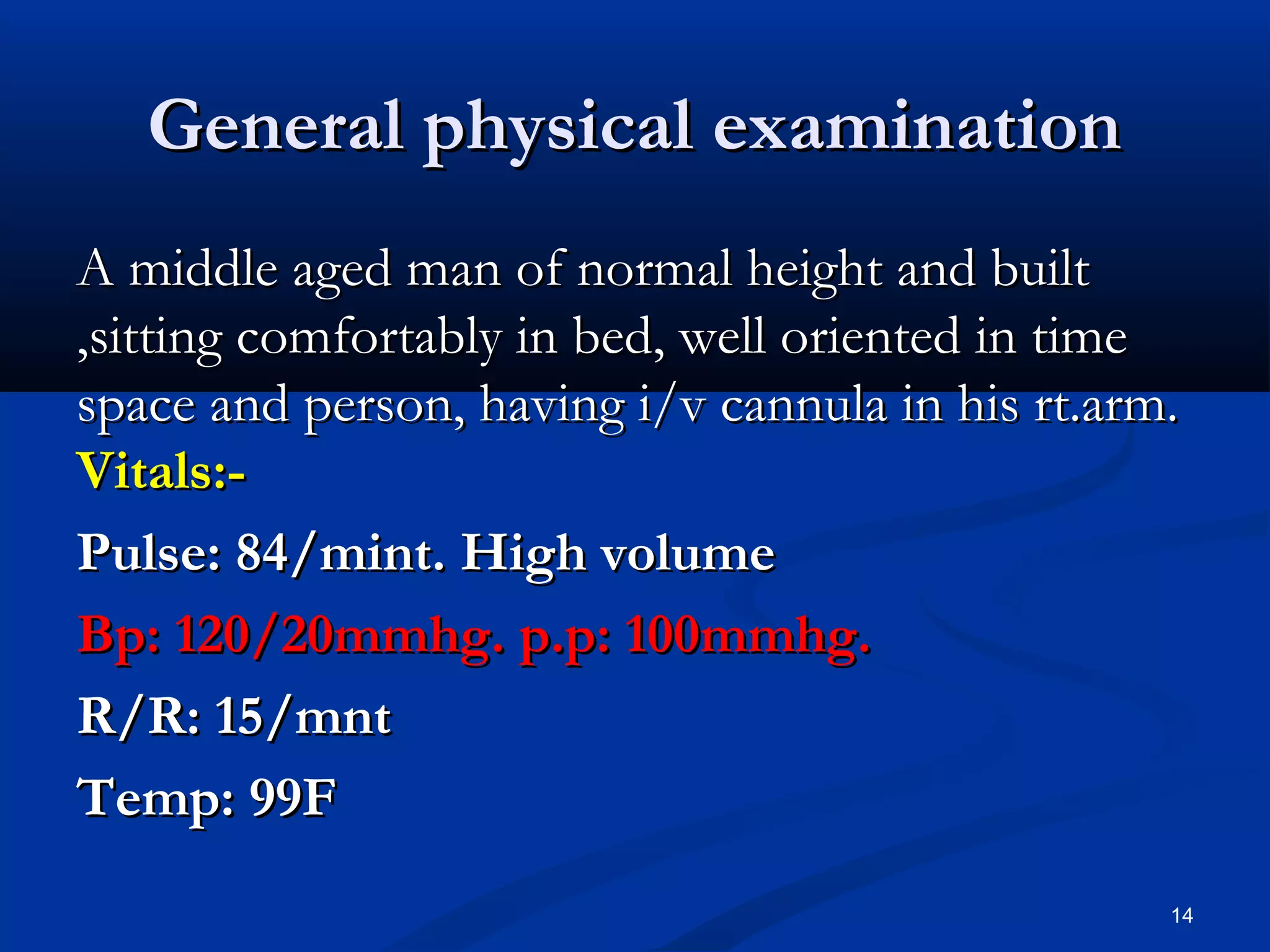 GGeenneerraall pphhyyssiiccaall eexxaammiinnaattiioonn 
AA mmiiddddllee aaggeedd mmaann ooff nnoorrmmaall hheeiigghhtt aanndd bbuuiilltt 
,,ssiittttiinngg ccoommffoorrttaabbllyy iinn bbeedd,, wweellll oorriieenntteedd iinn ttiimmee 
ssppaaccee aanndd ppeerrssoonn,, hhaavviinngg ii//vv ccaannnnuullaa iinn hhiiss rrtt..aarrmm.. 
VViittaallss::-- 
PPuullssee:: 8844//mmiinntt.. HHiigghh vvoolluummee 
BBpp:: 12200//2200mmmmhhgg.. pp..pp:: 10000mmmmhhgg.. 
RR//RR:: 155//mmnntt 
TTeemmpp:: 9999FF 
14 
 