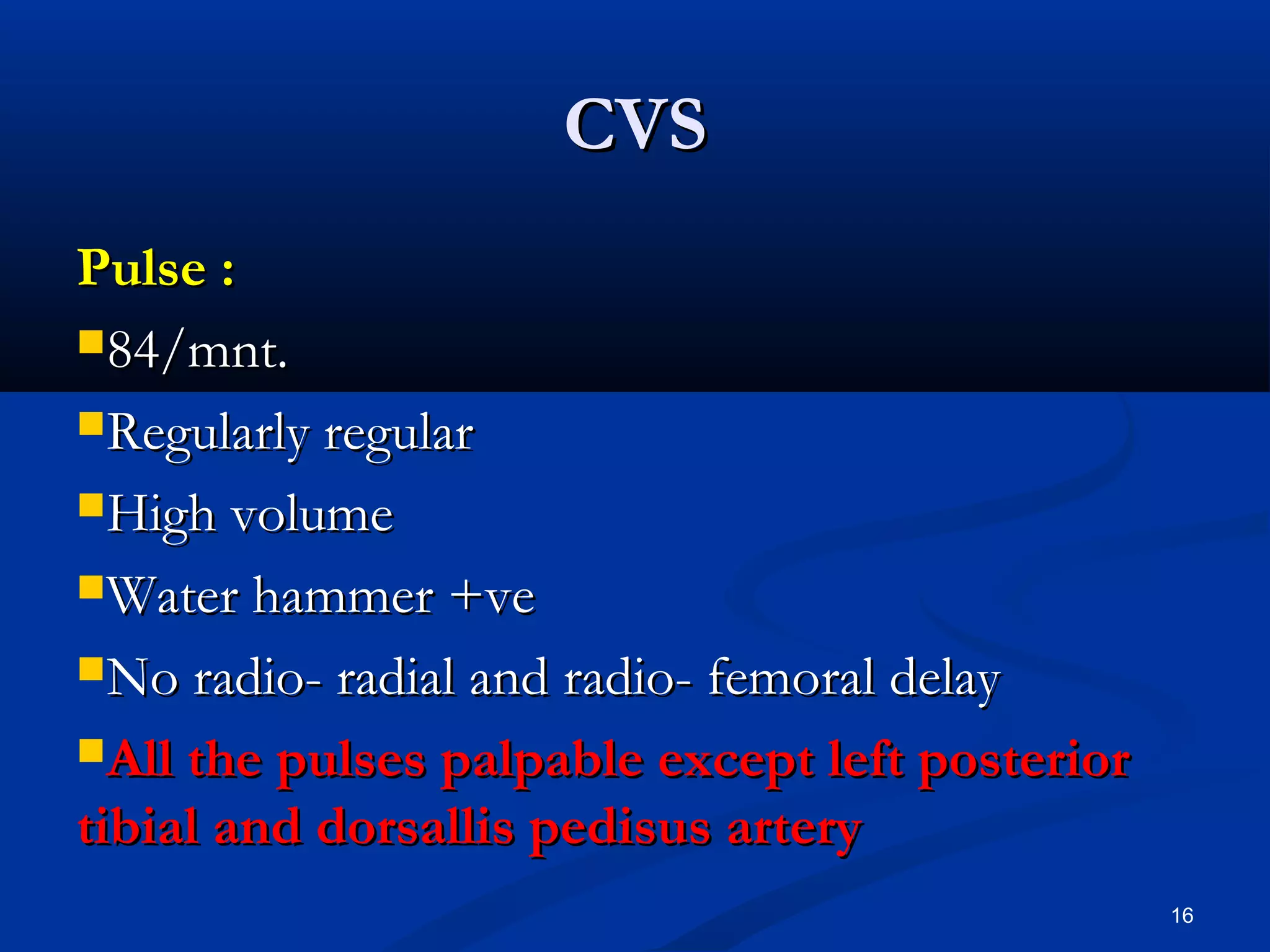 CCVVSS 
PPuullssee :: 
8844//mmnntt.. 
RReegguullaarrllyy rreegguullaarr 
HHiigghh vvoolluummee 
WWaatteerr hhaammmmeerr ++vvee 
NNoo rraaddiioo-- rraaddiiaall aanndd rraaddiioo-- ffeemmoorraall ddeellaayy 
AAllll tthhee ppuullsseess ppaallppaabbllee eexxcceepptt lleefftt ppoosstteerriioorr 
ttiibbiiaall aanndd ddoorrssaalllliiss ppeeddiissuuss aarrtteerryy 
16 
 