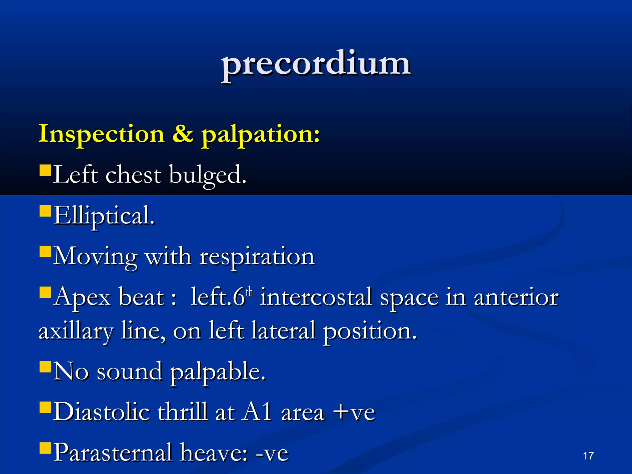 pprreeccoorrddiiuumm 
IInnssppeeccttiioonn && ppaallppaattiioonn:: 
LLeefftt cchheesstt bbuullggeedd.. 
EElllliippttiiccaall.. 
MMoovviinngg wwiitthh rreessppiirraattiioonn 
AAppeexx bbeeaatt :: lleefftt..66tthh iinntteerrccoossttaall ssppaaccee iinn aanntteerriioorr 
aaxxiillllaarryy lliinnee,, oonn lleefftt llaatteerraall ppoossiittiioonn.. 
NNoo ssoouunndd ppaallppaabbllee.. 
DDiiaassttoolliicc tthhrriillll aatt AA11 aarreeaa ++vvee 
PPaarraasstteerrnnaall hheeaavvee:: --vvee 17 
 