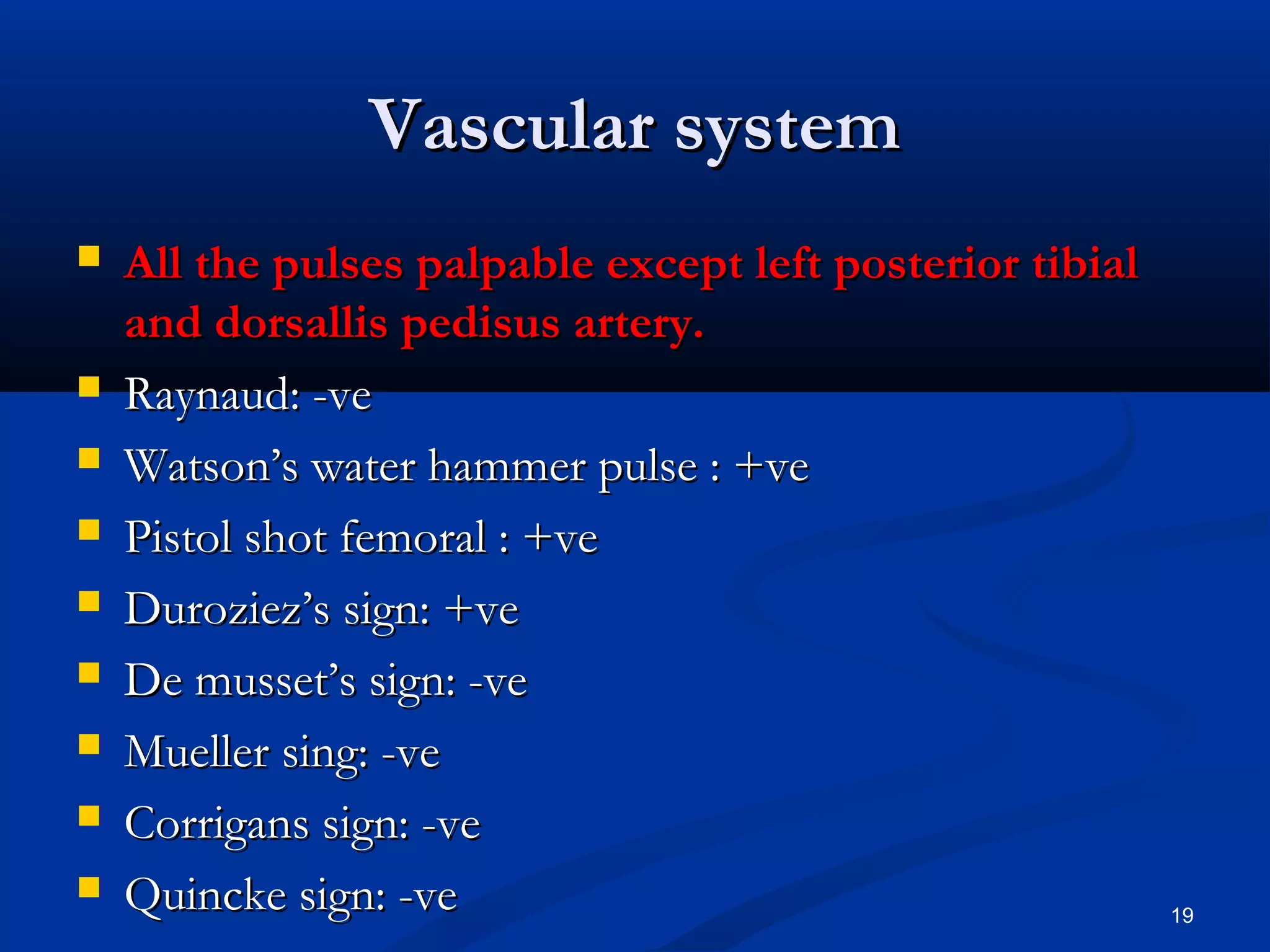 VVaassccuullaarr ssyysstteemm 
 AAllll tthhee ppuullsseess ppaallppaabbllee eexxcceepptt lleefftt ppoosstteerriioorr ttiibbiiaall 
aanndd ddoorrssaalllliiss ppeeddiissuuss aarrtteerryy.. 
 RRaayynnaauudd:: --vvee 
 WWaattssoonn’’ss wwaatteerr hhaammmmeerr ppuullssee :: ++vvee 
 PPiissttooll sshhoott ffeemmoorraall :: ++vvee 
 DDuurroozziieezz’’ss ssiiggnn:: ++vvee 
 DDee mmuusssseett’’ss ssiiggnn:: --vvee 
 MMuueelllleerr ssiinngg:: --vvee 
 CCoorrrriiggaannss ssiiggnn:: --vvee 
 QQuuiinncckkee ssiiggnn:: --vvee 19 
 