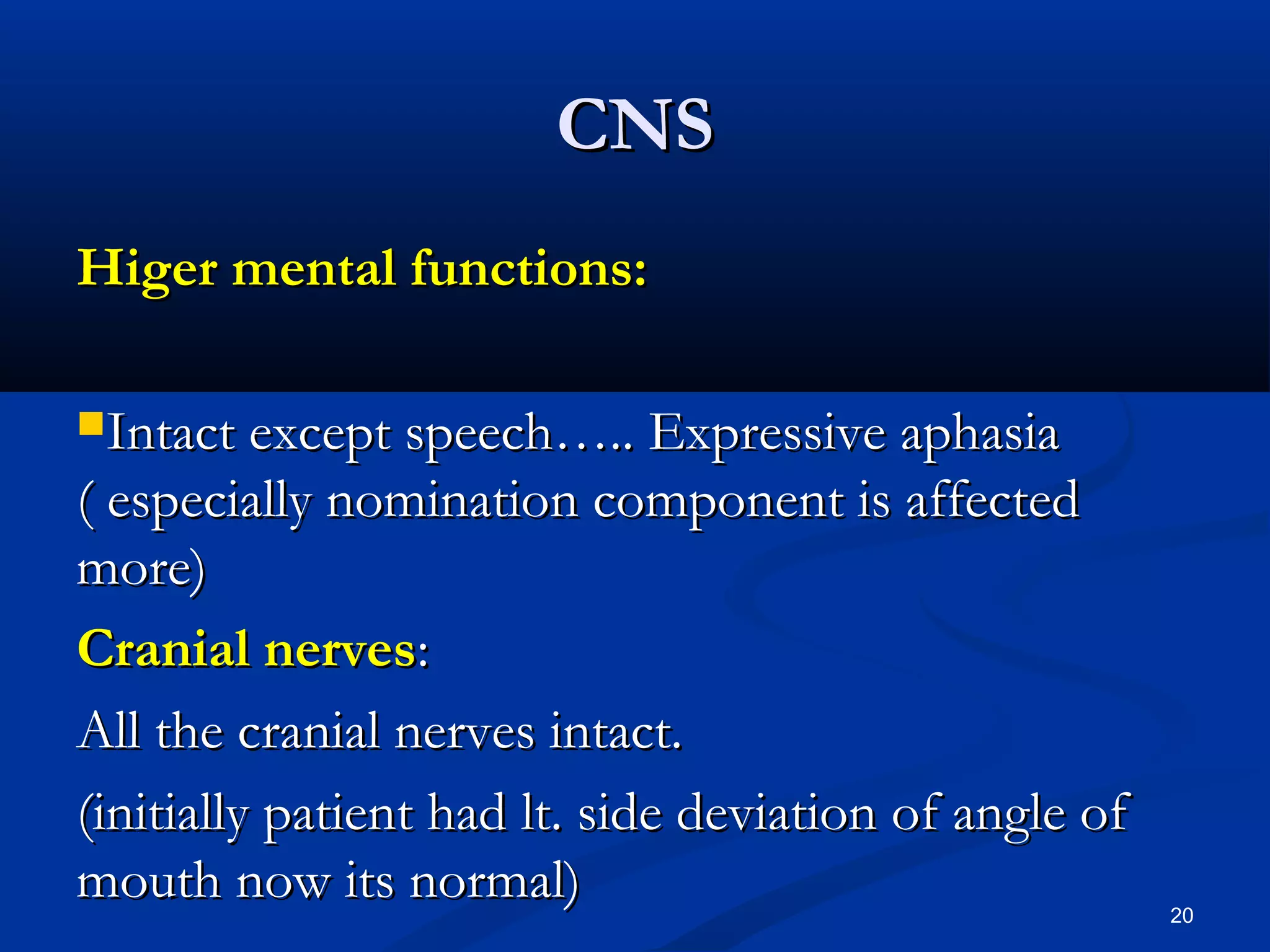 CCNNSS 
HHiiggeerr mmeennttaall ffuunnccttiioonnss:: 
IInnttaacctt eexxcceepptt ssppeeeecchh…….... EExxpprreessssiivvee aapphhaassiiaa 
(( eessppeecciiaallllyy nnoommiinnaattiioonn ccoommppoonneenntt iiss aaffffeecctteedd 
mmoorree)) 
CCrraanniiaall nneerrvveess:: 
AAllll tthhee ccrraanniiaall nneerrvveess iinnttaacctt.. 
((iinniittiiaallllyy ppaattiieenntt hhaadd lltt.. ssiiddee ddeevviiaattiioonn ooff aannggllee ooff 
mmoouutthh nnooww iittss nnoorrmmaall)) 
20 
 