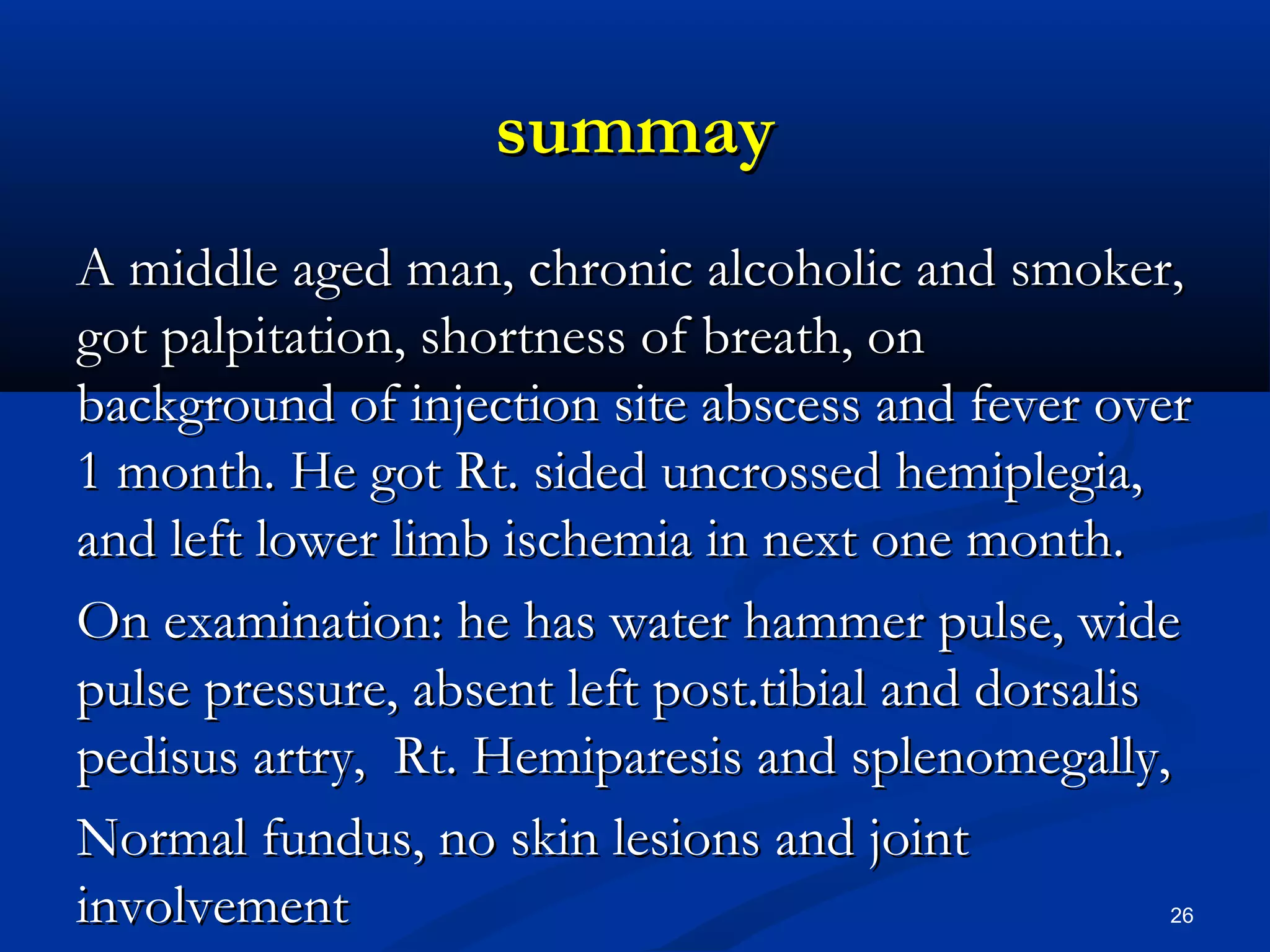 ssuummmmaayy 
AA mmiiddddllee aaggeedd mmaann,, cchhrroonniicc aallccoohhoolliicc aanndd ssmmookkeerr,, 
ggoott ppaallppiittaattiioonn,, sshhoorrttnneessss ooff bbrreeaatthh,, oonn 
bbaacckkggrroouunndd ooff iinnjjeeccttiioonn ssiittee aabbsscceessss aanndd ffeevveerr oovveerr 
11 mmoonntthh.. HHee ggoott RRtt.. ssiiddeedd uunnccrroosssseedd hheemmiipplleeggiiaa,, 
aanndd lleefftt lloowweerr lliimmbb iisscchheemmiiaa iinn nneexxtt oonnee mmoonntthh.. 
OOnn eexxaammiinnaattiioonn:: hhee hhaass wwaatteerr hhaammmmeerr ppuullssee,, wwiiddee 
ppuullssee pprreessssuurree,, aabbsseenntt lleefftt ppoosstt..ttiibbiiaall aanndd ddoorrssaalliiss 
ppeeddiissuuss aarrttrryy,, RRtt.. HHeemmiippaarreessiiss aanndd sspplleennoommeeggaallllyy,, 
NNoorrmmaall ffuunndduuss,, nnoo sskkiinn lleessiioonnss aanndd jjooiinntt 
iinnvvoollvveemmeenntt 26 
 