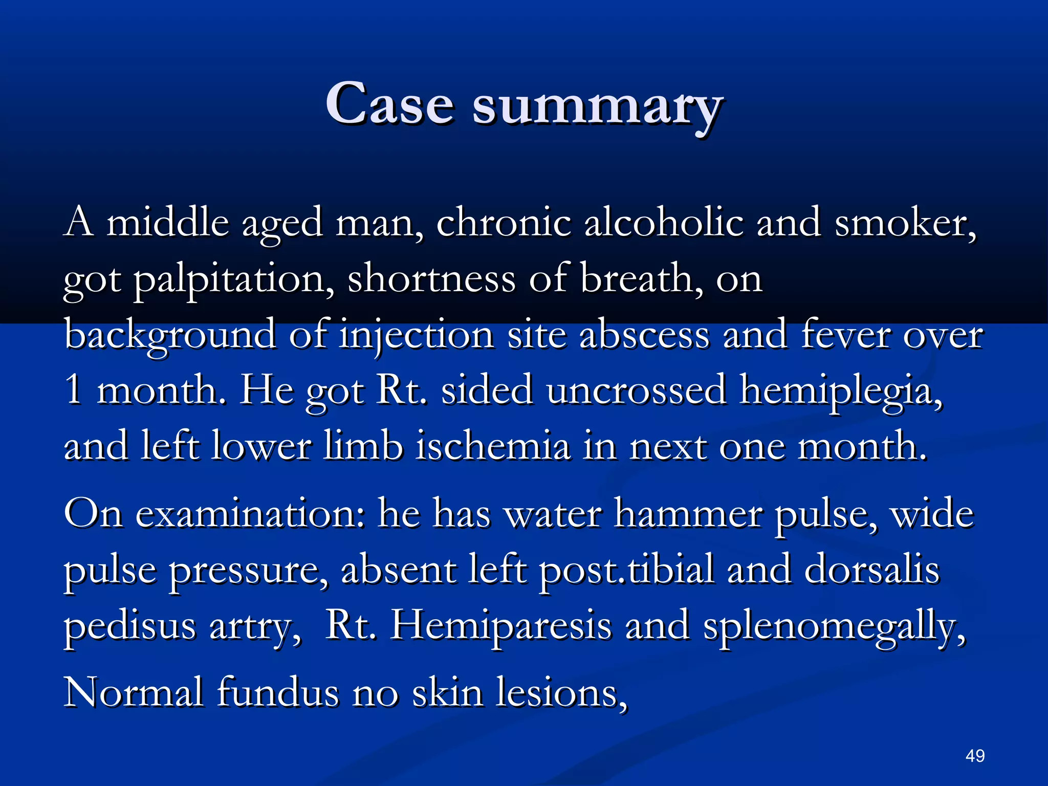 CCaassee ssuummmmaarryy 
AA mmiiddddllee aaggeedd mmaann,, cchhrroonniicc aallccoohhoolliicc aanndd ssmmookkeerr,, 
ggoott ppaallppiittaattiioonn,, sshhoorrttnneessss ooff bbrreeaatthh,, oonn 
bbaacckkggrroouunndd ooff iinnjjeeccttiioonn ssiittee aabbsscceessss aanndd ffeevveerr oovveerr 
11 mmoonntthh.. HHee ggoott RRtt.. ssiiddeedd uunnccrroosssseedd hheemmiipplleeggiiaa,, 
aanndd lleefftt lloowweerr lliimmbb iisscchheemmiiaa iinn nneexxtt oonnee mmoonntthh.. 
OOnn eexxaammiinnaattiioonn:: hhee hhaass wwaatteerr hhaammmmeerr ppuullssee,, wwiiddee 
ppuullssee pprreessssuurree,, aabbsseenntt lleefftt ppoosstt..ttiibbiiaall aanndd ddoorrssaalliiss 
ppeeddiissuuss aarrttrryy,, RRtt.. HHeemmiippaarreessiiss aanndd sspplleennoommeeggaallllyy,, 
NNoorrmmaall ffuunndduuss nnoo sskkiinn lleessiioonnss,, 
49 
 