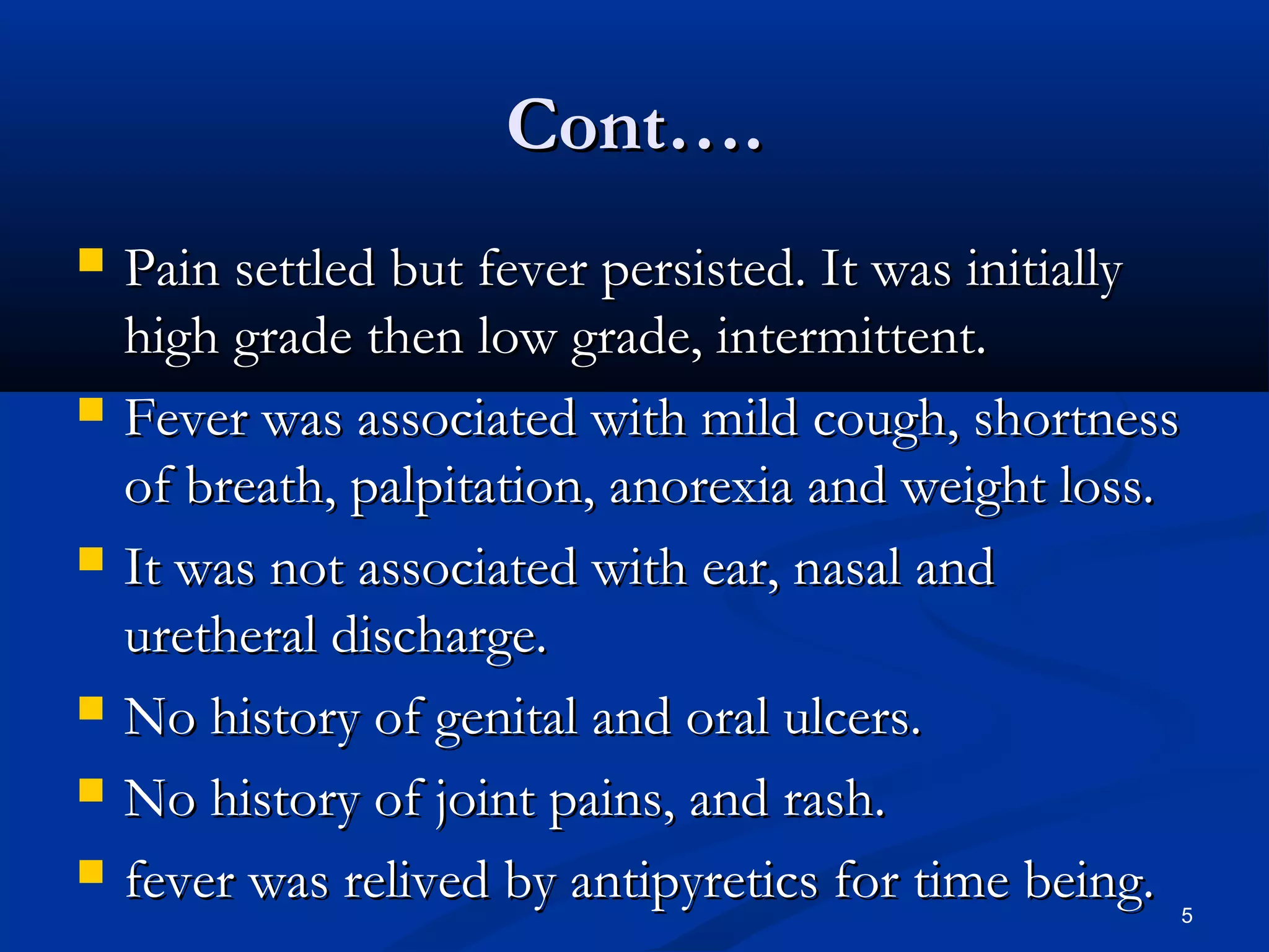 CCoonntt…….. 
 PPaaiinn sseettttlleedd bbuutt ffeevveerr ppeerrssiisstteedd.. IItt wwaass iinniittiiaallllyy 
hhiigghh ggrraaddee tthheenn llooww ggrraaddee,, iinntteerrmmiitttteenntt.. 
 FFeevveerr wwaass aassssoocciiaatteedd wwiitthh mmiilldd ccoouugghh,, sshhoorrttnneessss 
ooff bbrreeaatthh,, ppaallppiittaattiioonn,, aannoorreexxiiaa aanndd wweeiigghhtt lloossss.. 
 IItt wwaass nnoott aassssoocciiaatteedd wwiitthh eeaarr,, nnaassaall aanndd 
uurreetthheerraall ddiisscchhaarrggee.. 
 NNoo hhiissttoorryy ooff ggeenniittaall aanndd oorraall uullcceerrss.. 
 NNoo hhiissttoorryy ooff jjooiinntt ppaaiinnss,, aanndd rraasshh.. 
 ffeevveerr wwaass rreelliivveedd bbyy aannttiippyyrreettiiccss ffoorr ttiimmee bbeeiinngg.. 
5 
 