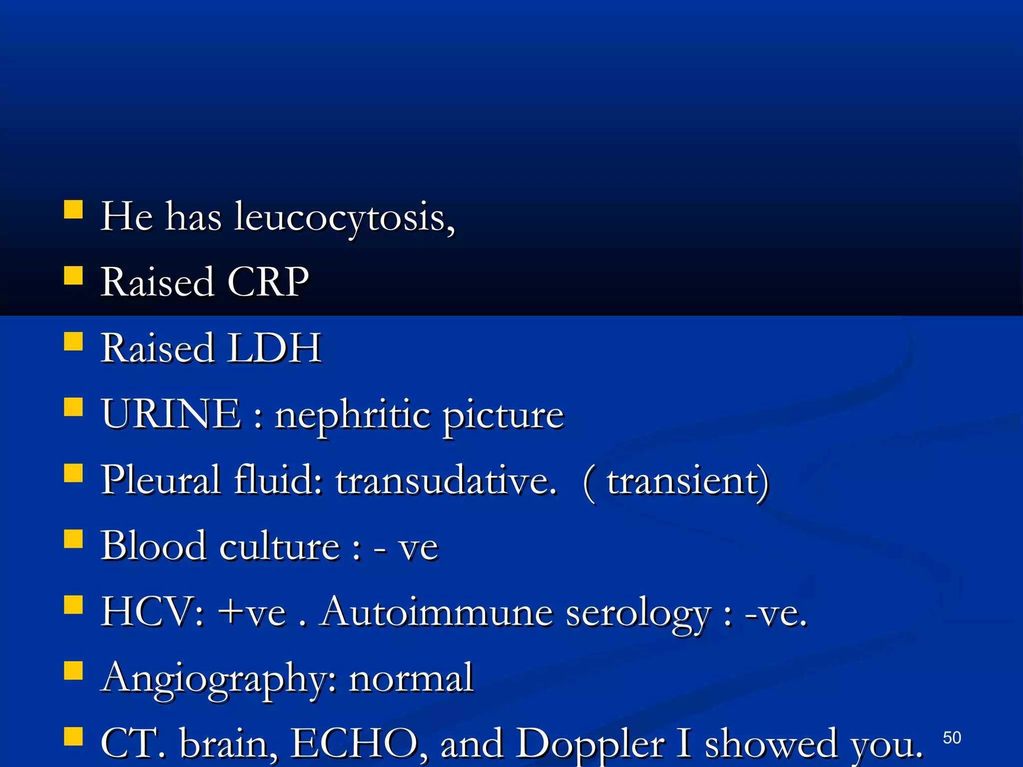 HHee hhaass lleeuuccooccyyttoossiiss,, 
 RRaaiisseedd CCRRPP 
 RRaaiisseedd LLDDHH 
 UURRIINNEE :: nneepphhrriittiicc ppiiccttuurree 
 PPlleeuurraall fflluuiidd:: ttrraannssuuddaattiivvee.. (( ttrraannssiieenntt)) 
 BBlloooodd ccuullttuurree :: - vvee 
 HHCCVV:: ++vvee .. AAuuttooiimmmmuunnee sseerroollooggyy :: -vvee.. 
 AAnnggiiooggrraapphhyy:: nnoorrmmaall 
 CCTT.. bbrraaiinn,, EECCHHOO,, aanndd DDoopppplleerr II sshhoowweedd yyoouu.. 50 
 