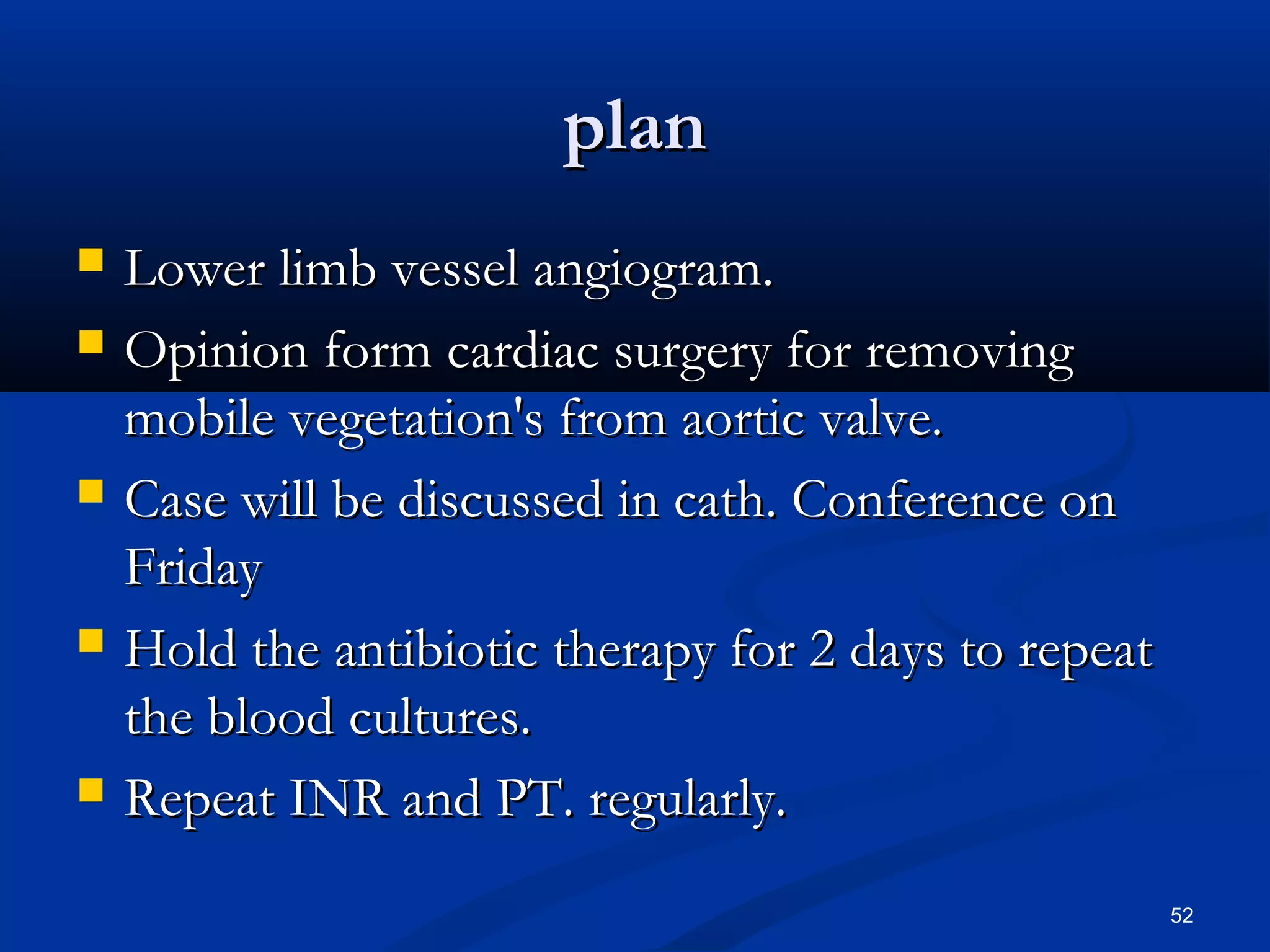 ppllaann 
 LLoowweerr lliimmbb vveesssseell aannggiiooggrraamm.. 
 OOppiinniioonn ffoorrmm ccaarrddiiaacc ssuurrggeerryy ffoorr rreemmoovviinngg 
mmoobbiillee vveeggeettaattiioonn''ss ffrroomm aaoorrttiicc vvaallvvee.. 
 CCaassee wwiillll bbee ddiissccuusssseedd iinn ccaatthh.. CCoonnffeerreennccee oonn 
FFrriiddaayy 
 HHoolldd tthhee aannttiibbiioottiicc tthheerraappyy ffoorr 22 ddaayyss ttoo rreeppeeaatt 
tthhee bblloooodd ccuullttuurreess.. 
 RReeppeeaatt IINNRR aanndd PPTT.. rreegguullaarrllyy.. 
52 
 